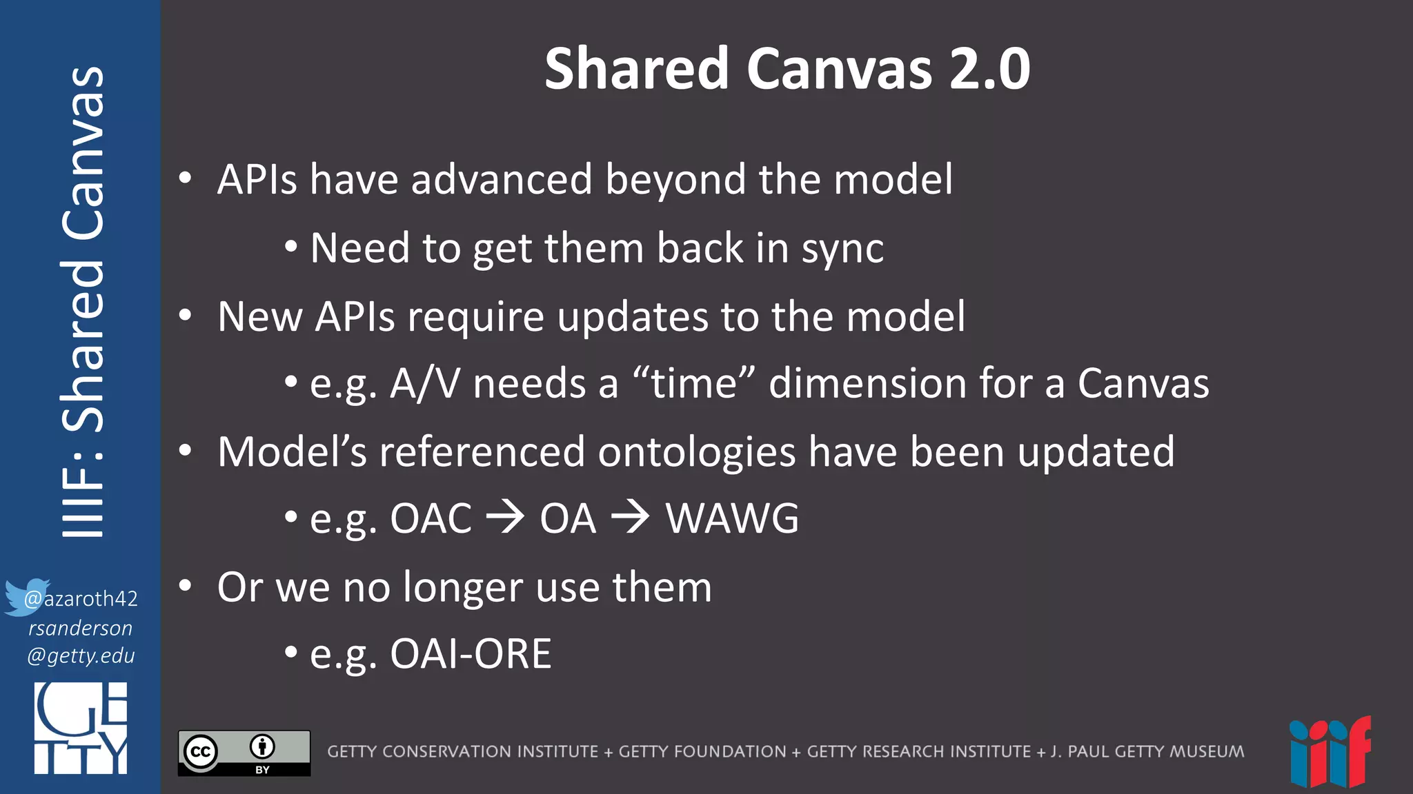 @azaroth42
rsanderson
@getty.edu
IIIF:	
  InteroperabilituyIIIF:	
  Shared	
  Canvas
@azaroth42
rsanderson
@getty.edu
Shared	
  Canvas	
  2.0
• APIs	
  have	
  advanced	
  beyond	
  the	
  model
• Need	
  to	
  get	
  them	
  back	
  in	
  sync
• New	
  APIs	
  require	
  updates	
  to	
  the	
  model
• e.g.	
  A/V	
  needs	
  a	
  “time”	
  dimension	
  for	
  a	
  Canvas
• Model’s	
  referenced	
  ontologies	
  have	
  been	
  updated
• e.g.	
  OAC	
  à OA	
  à WAWG
• Or	
  we	
  no	
  longer	
  use	
  them
• e.g.	
  OAI-­‐ORE
 
