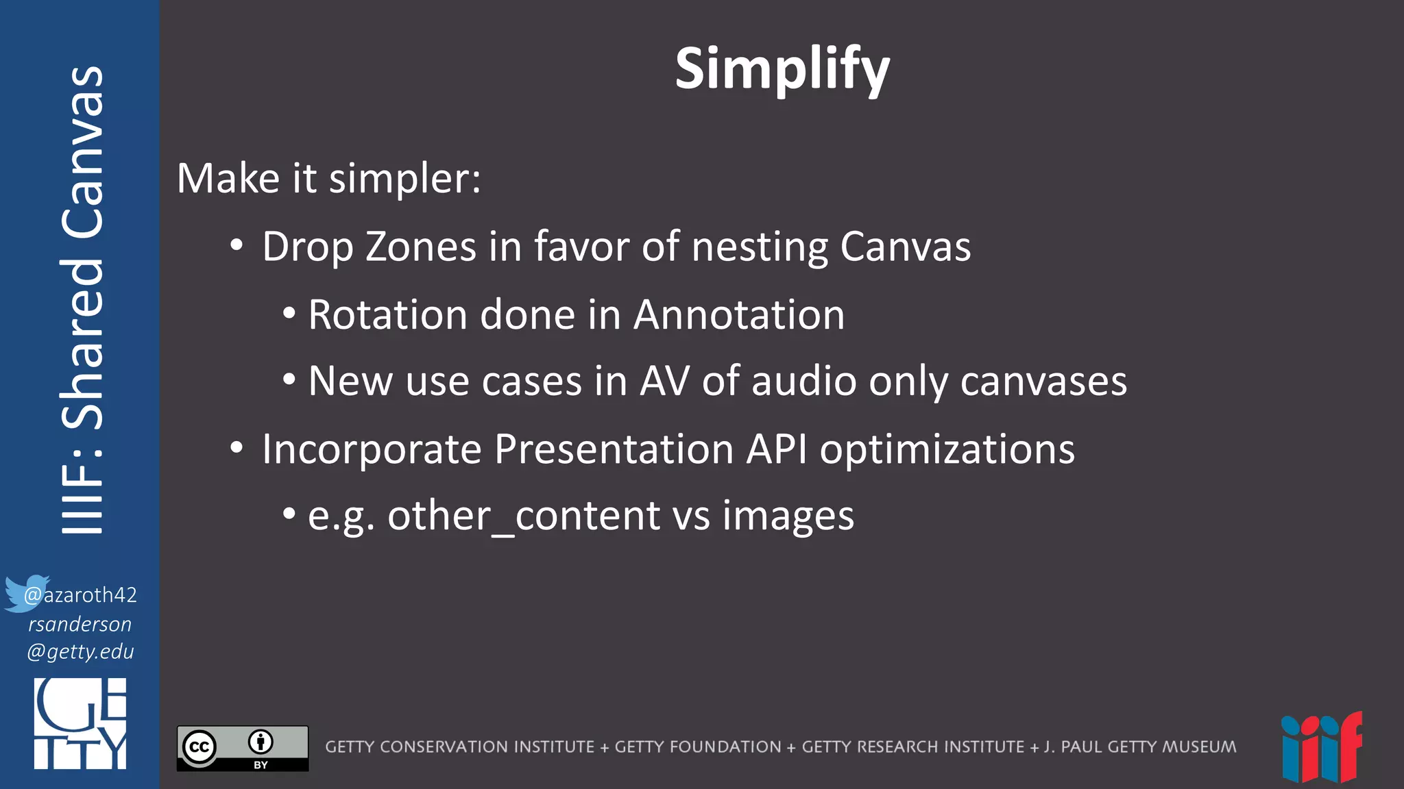 @azaroth42
rsanderson
@getty.edu
IIIF:	
  InteroperabilituyIIIF:	
  Shared	
  Canvas
@azaroth42
rsanderson
@getty.edu
Simplify
Make	
  it	
  simpler:
• Drop	
  Zones	
  in	
  favor	
  of	
  nesting	
  Canvas
• Rotation	
  done	
  in	
  Annotation
• New	
  use	
  cases	
  in	
  AV	
  of	
  audio	
  only	
  canvases
• Incorporate	
  Presentation	
  API	
  optimizations
• e.g.	
  other_content vs	
  images
 