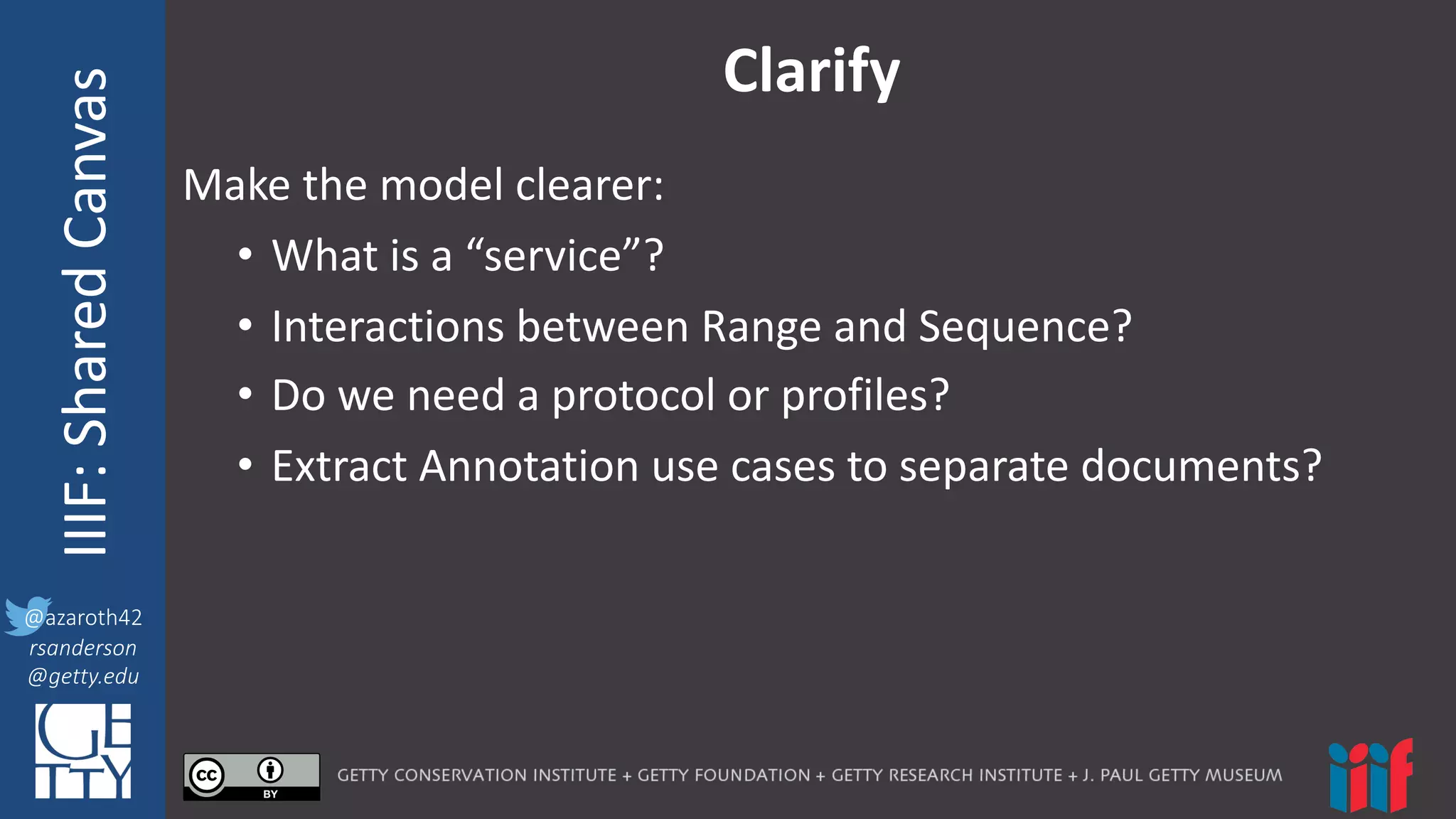 @azaroth42
rsanderson
@getty.edu
IIIF:	
  InteroperabilituyIIIF:	
  Shared	
  Canvas
@azaroth42
rsanderson
@getty.edu
Clarify
Make	
  the	
  model	
  clearer:
• What	
  is	
  a	
  “service”?
• Interactions	
  between	
  Range	
  and	
  Sequence?
• Do	
  we	
  need	
  a	
  protocol	
  or	
  profiles?
• Extract	
  Annotation	
  use	
  cases	
  to	
  separate	
  documents?
 