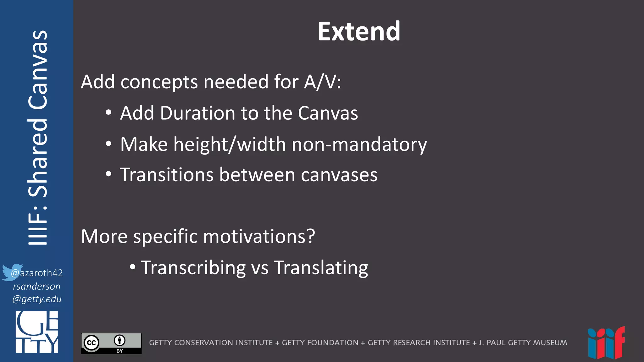 @azaroth42
rsanderson
@getty.edu
IIIF:	
  InteroperabilituyIIIF:	
  Shared	
  Canvas
@azaroth42
rsanderson
@getty.edu
Extend
Add	
  concepts	
  needed	
  for	
  A/V:
• Add	
  Duration	
  to	
  the	
  Canvas
• Make	
  height/width	
  non-­‐mandatory
• Transitions	
  between	
  canvases
More	
  specific	
  motivations?
• Transcribing	
  vs	
  Translating
 