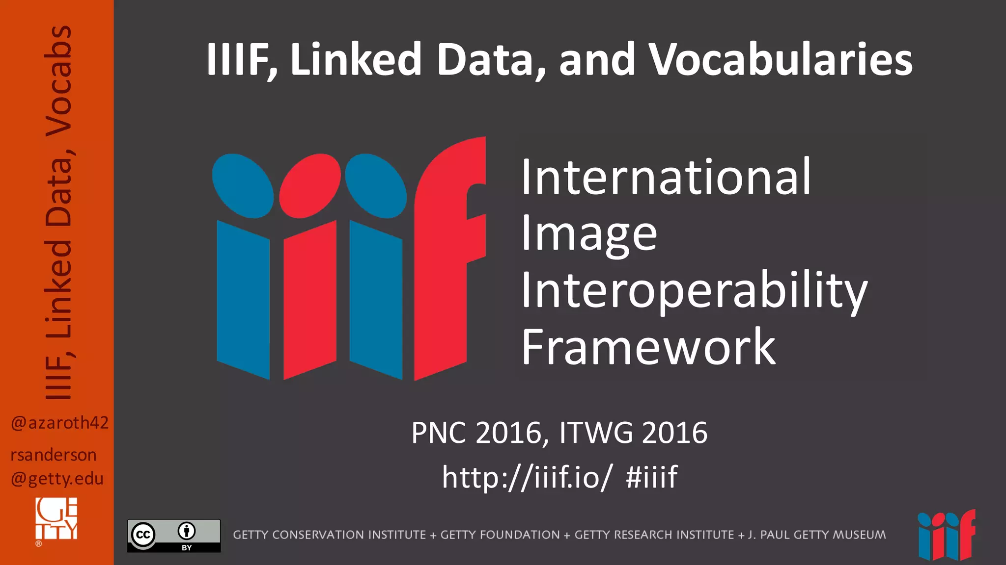 @azaroth42
rsanderson
@getty.edu
IIIF,	
  Linked	
  Data,	
  Vocabs
PNC	
  2016,	
  ITWG	
  2016
http://iiif.io/	
  	
  #iiif
IIIF,	
  Linked	
  Data,	
  and	
  Vocabularies
International
Image
Interoperability
Framework
 