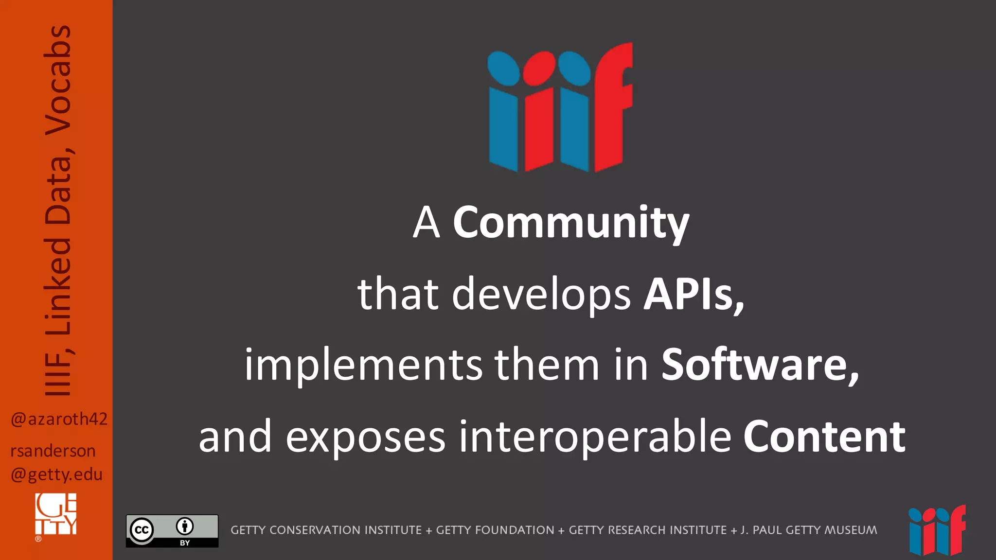 @azaroth42
rsanderson
@getty.edu
IIIF,	
  Linked	
  Data,	
  Vocabs
A	
  Community
that	
  develops APIs,
implements	
  them	
  in	
  Software,	
  
and	
  exposes	
  interoperable	
  Content
 