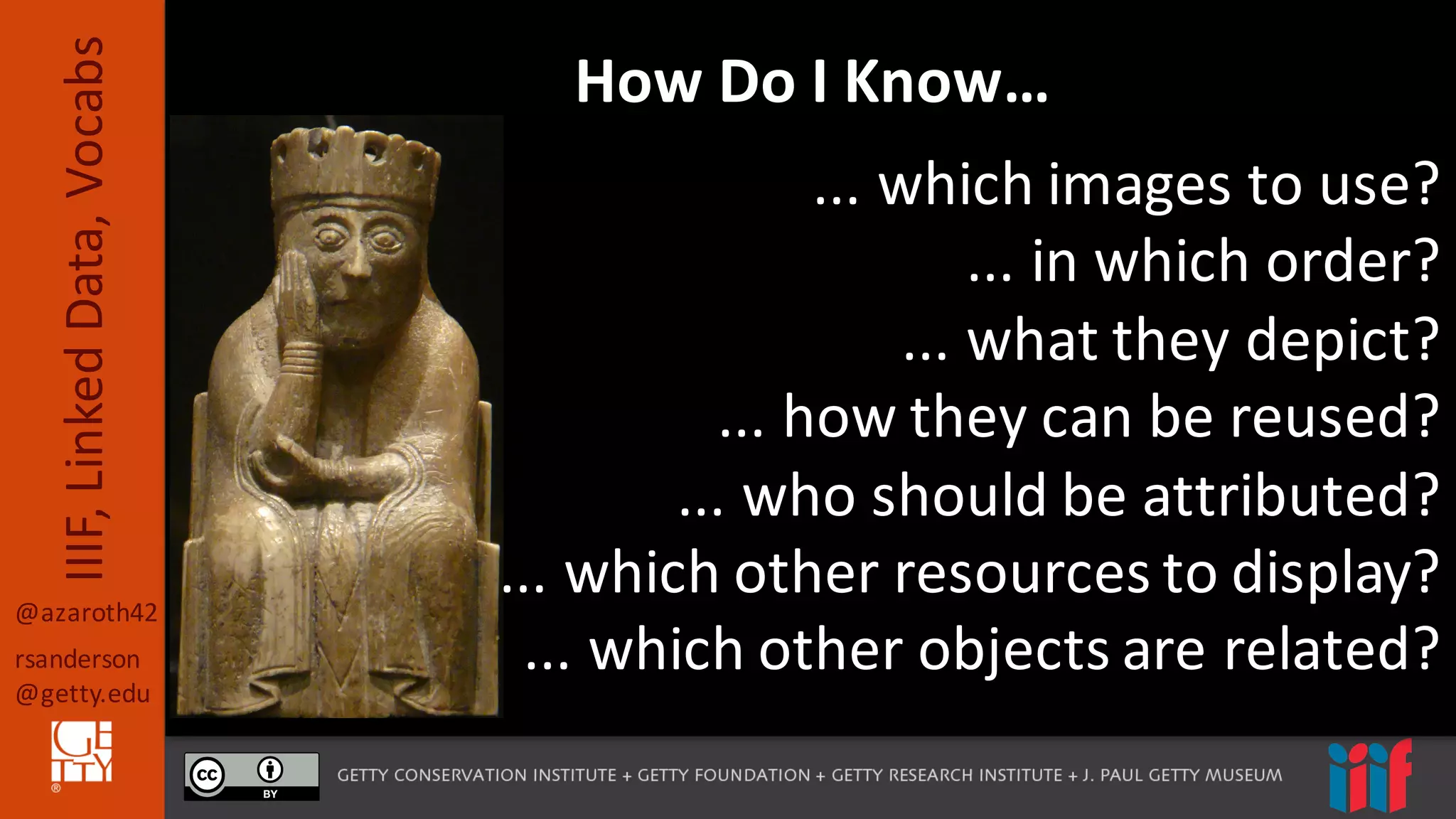 @azaroth42
rsanderson
@getty.edu
IIIF,	
  Linked	
  Data,	
  Vocabs How	
  Do	
  I	
  Know…
...	
  which	
  images	
  to	
  use?
...	
  in	
  which	
  order?
...	
  what	
  they	
  depict?
...	
  how	
  they	
  can	
  be	
  reused?
...	
  who	
  should	
  be	
  attributed?
...	
  which	
  other	
  resources	
  to	
  display?
...	
  which	
  other	
  objects	
  are	
  related?
 