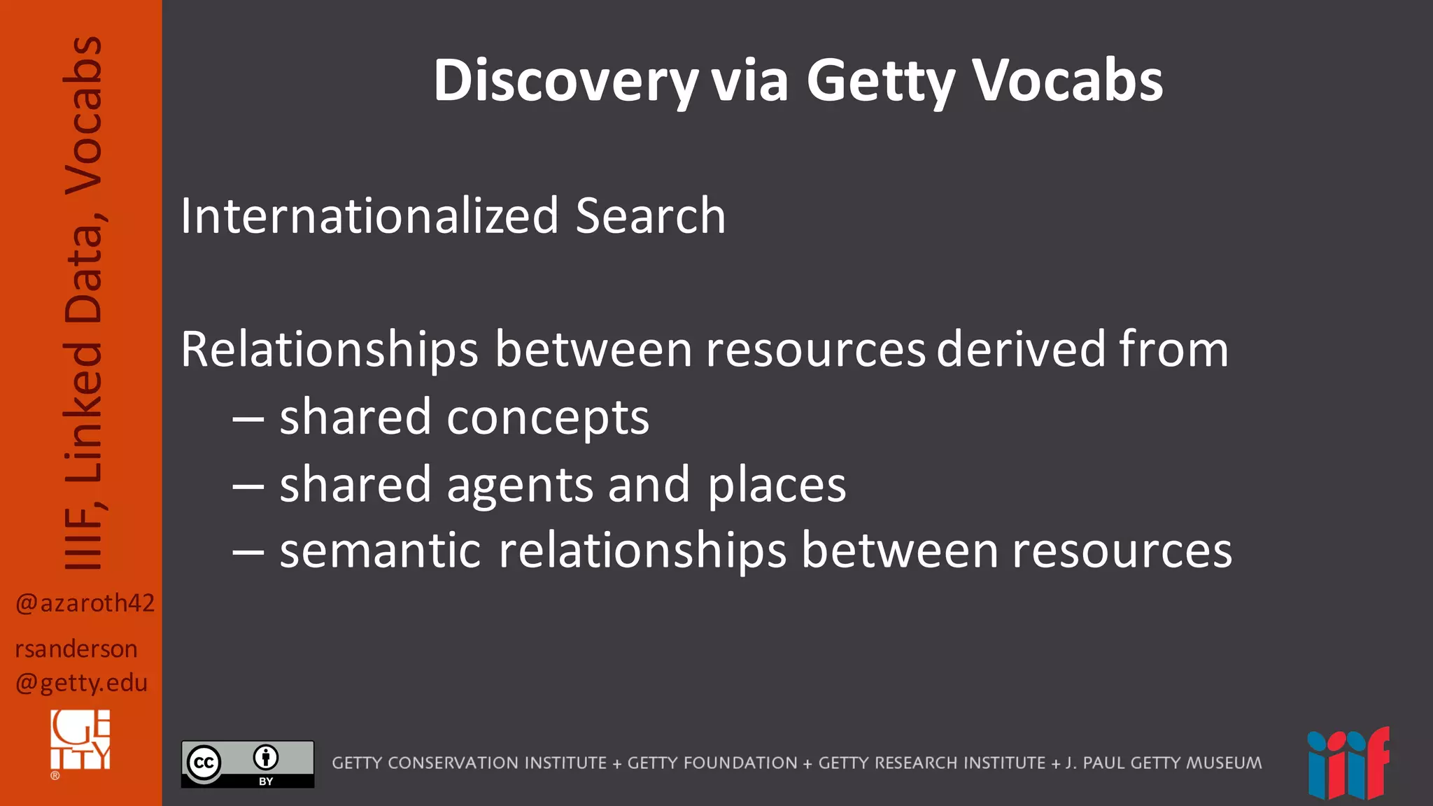@azaroth42
rsanderson
@getty.edu
IIIF,	
  Linked	
  Data,	
  Vocabs Discovery	
  via	
  Getty	
  Vocabs
Internationalized	
  Search
Relationships	
  between	
  resources	
  derived	
  from
– shared	
  concepts
– shared	
  agents	
  and	
  places
– semantic	
  relationships	
  between	
  resources
 