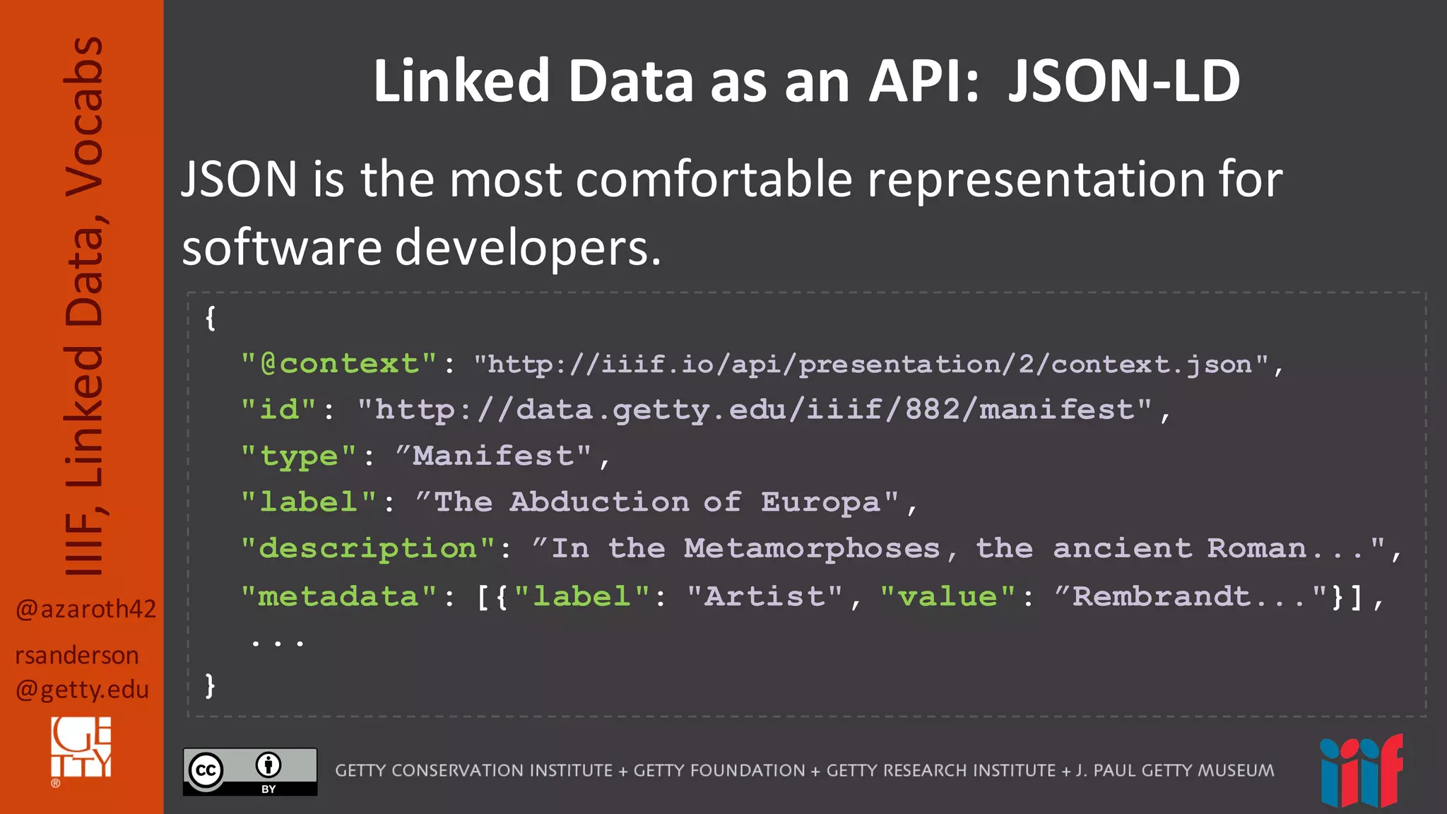 @azaroth42
rsanderson
@getty.edu
IIIF,	
  Linked	
  Data,	
  Vocabs Linked	
  Data	
  as	
  an	
  API:	
  	
  JSON-­‐LD
JSON	
  is	
  the	
  most	
  comfortable	
  representation for	
  
software	
  developers.
{
"@context": "http://iiif.io/api/presentation/2/context.json",
"id": "http://data.getty.edu/iiif/882/manifest",
"type": ”Manifest",
"label": ”The Abduction of Europa",
"description": ”In the Metamorphoses, the ancient Roman...",
"metadata": [{"label": "Artist", "value": ”Rembrandt..."}],
...
}
 