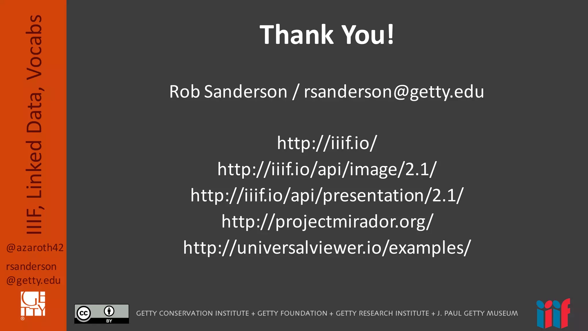@azaroth42
rsanderson
@getty.edu
IIIF,	
  Linked	
  Data,	
  Vocabs
Rob	
  Sanderson	
  /	
  rsanderson@getty.edu
http://iiif.io/
http://iiif.io/api/image/2.1/
http://iiif.io/api/presentation/2.1/
http://projectmirador.org/
http://universalviewer.io/examples/
Thank	
  You!
 