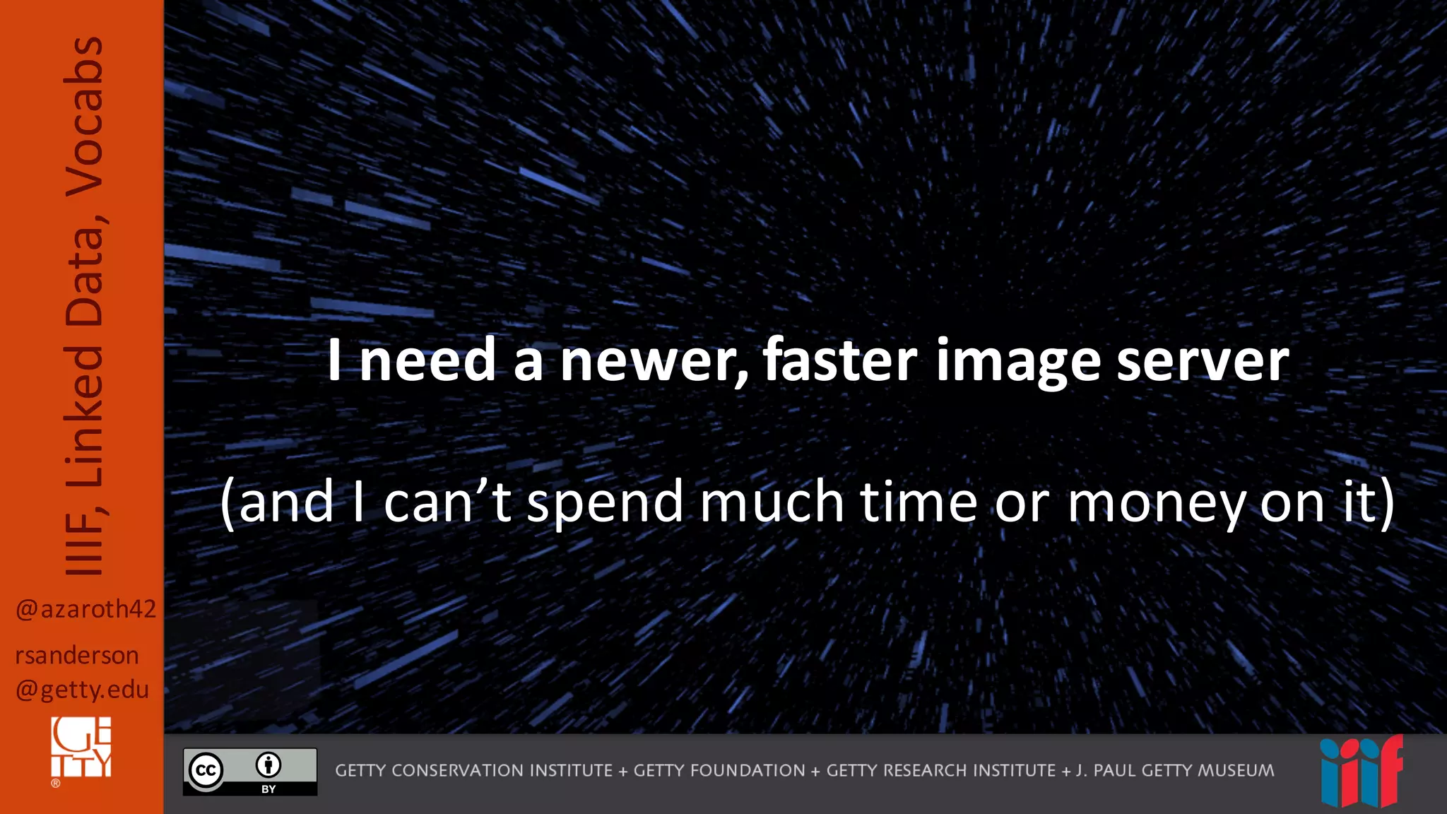 @azaroth42
rsanderson
@getty.edu
IIIF,	
  Linked	
  Data,	
  Vocabs
Yet,	
  we	
  still	
  hear	
  …I	
  need	
  a	
  newer,	
  faster	
  image	
  server
(and	
  I	
  can’t	
  spend	
  much	
  time	
  or	
  money	
  on	
  it)
 