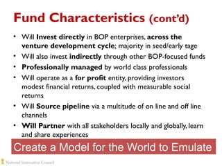 Fund Characteristics (cont’d)
• Will Invest directly in BOP enterprises, across the
venture development cycle: majority in seed/early tage
• Will also invest indirectly through other BOP-focused funds
• Professionally managed by world class professionals
• Will operate as a for profit entity, providing investors
modest financial returns, coupled with measurable social
returns
• Will Source pipeline via a multitude of on line and off line
channels
• Will Partner with all stakeholders locally and globally, learn
and share experiences

Create a Model for the World to Emulate

 