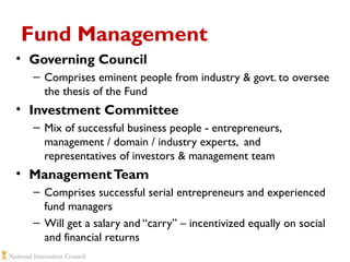 Fund Management
• Governing Council
– Comprises eminent people from industry & govt. to oversee
the thesis of the Fund

• Investment Committee
– Mix of successful business people - entrepreneurs,
management / domain / industry experts, and
representatives of investors & management team

• Management Team
– Comprises successful serial entrepreneurs and experienced
fund managers
– Will get a salary and “carry” – incentivized equally on social
and financial returns

 
