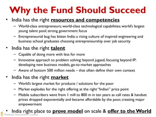 Why the Fund Should Succeed
• India has the right resources and competencies
– World-class entrepreneurs; world-class technological capabilities; world’s largest
young talent pool; strong government focus
– Entrepreneurial bug has bitten India: a rising culture of inspired engineering and
business school graduates choosing entrepreneurship over job security

• India has the right talent
– Capable of doing more with less for more
– Innovative approach to problem solving: beyond jugaad, focusing beyond IP:
developing new business models, go-to-market approaches
– Aware of bottom 500 million needs – that often define their own context

• India has the right market
– World’s largest market for products / solutions for the poor
– Market explodes for the right offering at the right “Indian” price point
– Mobile subscribers went from 1 mill to 800 m in ten years as call rates & handset
prices dropped exponentially and became affordable by the poor, creating major
empowerment

• India right place to prove model on scale & offer to the World

 