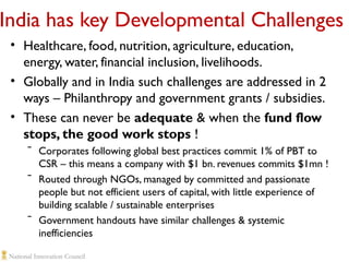 India has key Developmental Challenges
• Healthcare, food, nutrition, agriculture, education,
energy, water, financial inclusion, livelihoods.
• Globally and in India such challenges are addressed in 2
ways – Philanthropy and government grants / subsidies.
• These can never be adequate & when the fund flow
stops, the good work stops !
ˉ Corporates following global best practices commit 1% of PBT to
CSR – this means a company with $1 bn. revenues commits $1mn !
ˉ Routed through NGOs, managed by committed and passionate
people but not efficient users of capital, with little experience of
building scalable / sustainable enterprises
ˉ Government handouts have similar challenges & systemic
inefficiencies

 
