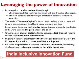 Leveraging the power of Innovation
•

•
•
•
•
•

Innovation has transformed our lives through:
– a business model that combines innovation with the dynamism of enterprise
– a financial construct that encourages investors to take risks inherent in
innovation
This model - “Venture Capital” - has attracted the best brains in the world
to solve the problems of the affluent, vastly improving our lives
Intend to use the same model to drive innovation and attract the best brains
in the world to solve the problems of the poor.
Creating a new class of capital willing to accept modest financial returns
coupled with measurable social returns
Investing in ventures that improve the lives of our citizens at Base of the
Economic Pyramid, and create wealth & employment
But which are profitable & therefore scalable & sustainable, thus creating
significant impact , disproportionate to the initial investment

India Inclusive Innovation Fund

 