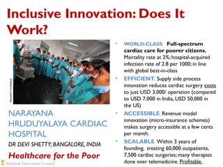 Inclusive Innovation: Does It
Work?

Narayana Hrudyalaya

•

NARAYANA
HRUDUYALAYA CARDIAC
HOSPITAL
DR DEVI SHETTY; BANGALORE, INDIA

Healthcare for the Poor

•

•

•

WORLD-CLASS. Full-spectrum

cardiac care for poorer citizens.
Mortality rate at 2%; hospital-acquired
infection rate of 2.8 per 1000; in line
with global best-in-class
EFFICIENT. Supply side process
innovation reduces cardiac surgery costs
to just USD 3,000/ operation (compared
to USD 7,000 in India, USD 50,000 in
the US)
ACCESSIBLE. Revenue model
innovation (micro-insurance schemes)
makes surgery accessible at a few cents
per month.
SCALABLE. Within 3 years of
founding, treating 60,000 outpatients,
7,500 cardiac surgeries; many therapies
done over telemedicine. Profitable.

 