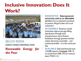 Inclusive Innovation: Does It
Work?
•

Narayana Hrudyalaya

•

SELCO INDIA
HARISH HANDE; KARNATAKA, INDIA

Renewable Energy for
the Poor

•

INNOVATIVE. Solar-powered
electricity sold as an affordable
service (not as expensive product)
to poorer, off-grid urban and rural
customers.
ACCESSIBLE. Revenue model
innovation (pay-as-you-go billing;
distribution through local
entrepreneurs; micro-finance
facilitation through grameen banks)
makes electricity accessible – and
custom-provided – at a few cents per
day.
SCALABLE. Sold and financed over
115,000 systems. Profitable: INR 12
mn profit from INR 170 mn revenue
base, FY2011-12.

 
