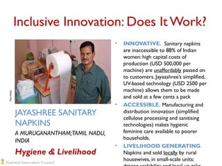 Inclusive Innovation: Does It Work?

The HIndu

•

JAYASHREE SANITARY
NAPKINS
A MURUGANANTHAM;TAMIL NADU,
INDIA

Hygiene & Livelihood

•

•

INNOVATIVE. Sanitary napkins
are inaccessible to 88% of Indian
women: high capital costs of
production (USD 500,000 per
machine) are unaffordably passed on
to customers. Jayaashree’s simplified,
UV-based technology (USD 2500 per
machine) allows them to be made
and sold at a few cents a pack
ACCESSIBLE. Manufacturing and
distribution innovation (simplified
cellulose processing and sanitising
technologies) makes hygienic
feminine care available to poorer
households.
LIVELIHOOD GENERATING.
Napkins and sold locally by rural
housewives, in small-scale units:

 