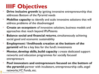 IIIF Objectives
•

•

•

•

•

•

•

Drive inclusive growth by igniting innovative entrepreneurship that
addresses Bottom of the Pyramid needs
Mobilise capacity to identify and scale innovative solutions that will
address problems of the disadvantaged
Create an ecosystem of innovative solutions, business models and
approaches that reach beyond IPs/Patents
Balance social and financial returns, simultaneously achieving
social good and economic sustainability
Employment / livelihoods creation at the bottom of the
pyramid will be a key bias for the fund’s investments
Mentor, develop skills, build capacity : create dedicated support
networks and education programmes for socially focused
entrepreneurs
Pool innovators and entrepreneurs focused on the bottom of
the pyramid: partner with incubators, entrepreneurship cells, angel
networks, VC Funds, etc.

 