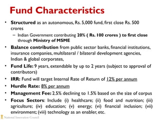 Fund Characteristics
• Structured as an autonomous, Rs. 5,000 fund, first close Rs. 500
crores
– Indian Government contributing 20% ( Rs. 100 crores ) to first close
through Ministry of MSME

• Balance contribution from public sector banks, financial institutions,
insurance companies, multilateral / bilateral development agencies,
Indian & global corporates,
• Fund Life: 9 years, extendable by up to 2 years (subject to approval of
contributors)
• IRR: Fund will target Internal Rate of Return of 12% per annum
• Hurdle Rate: 8% per annum
• Management Fee: 2.5% declining to 1.5% based on the size of corpus
• Focus Sectors: Include (i) healthcare; (ii) food and nutrition; (iii)
agriculture; (iv) education; (v) energy; (vi) financial inclusion; (vii)
environment; (viii) technology as an enabler, etc.

 