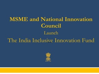 MSME and National Innovation
Council
Launch

The India Inclusive Innovation Fund
27th January 2014

 