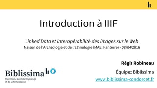 Introduction à IIIF
Régis Robineau
Équipex Biblissima
www.biblissima-condorcet.fr
Linked Data et interopérabilité des images sur le Web
Maison de l’Archéologie et de l’Ethnologie (MAE, Nanterre) - 08/04/2016
 