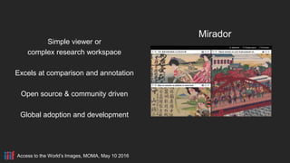 Access to the World’s Images, MOMA, May 10 2016
Mirador
Simple viewer or
complex research workspace
Excels at comparison and annotation
Open source & community driven
Global adoption and development
 