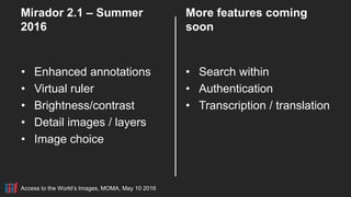 Access to the World’s Images, MOMA, May 10 2016
Mirador 2.1 – Summer
2016
• Enhanced annotations
• Virtual ruler
• Brightness/contrast
• Detail images / layers
• Image choice
More features coming
soon
• Search within
• Authentication
• Transcription / translation
 