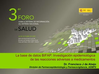 La base de datos BIFAP: Investigación epidemiológica de las reacciones adversas a medicamentos Dr. Francisco J de Abajo División de Farmacoepidemiología y Farmacovigilancia. AEMPS 