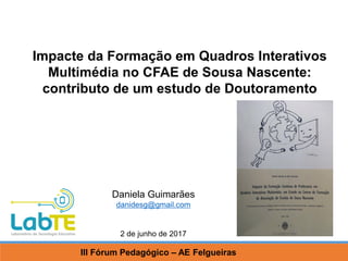 Daniela Guimarães
danidesg@gmail.com
Impacte da Formação em Quadros Interativos
Multimédia no CFAE de Sousa Nascente:
contributo de um estudo de Doutoramento
III Fórum Pedagógico – AE Felgueiras
2 de junho de 2017
 