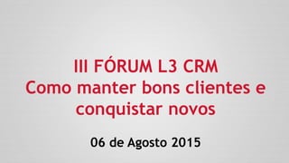 III FÓRUM L3 CRM
Como manter bons clientes e
conquistar novos
06 de Agosto 2015
 
