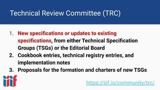 Technical Review Committee (TRC)
1. New speciﬁcations or updates to existing
speciﬁcations, from either Technical Speciﬁcation
Groups (TSGs) or the Editorial Board
2. Cookbook entries, technical registry entries, and
implementation notes
3. Proposals for the formation and charters of new TSGs
https://iiif.io/community/trc/
 