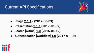 Current API Speciﬁcations
● Image 2.1.1 - (2017-06-09)
● Presentation 2.1.1 (2017-06-09)
● Search [within] 1.0 (2016-05-12)
● Authentication [workﬂow] 1.0 (2017-01-19)
 