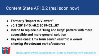 Content State API 0.2 (real soon now)
● Formerly "Import to Viewers"
● v0.1 2018-10, v0.2 2019-02...07
● Intend to replace old "Drag and Drop" pattern with more
accessible and more general solution
● Key use case: Link from search result to a viewer
showing the relevant part of resource
https://preview.iiif.io/api/content-state-0.3/api/content-state/0.2/
 