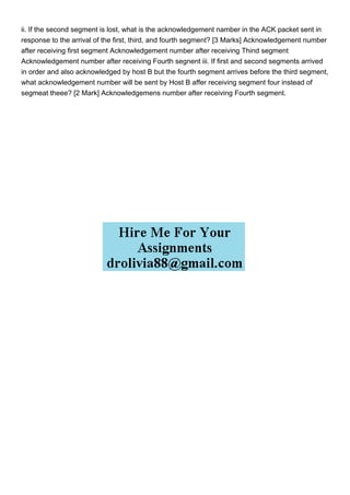 ii. If the second segment is lost, what is the acknowledgement namber in the ACK packet sent in
response to the arrival of the first, third, and fourth segment? [3 Marks] Acknowledgement number
after receiving first segment Acknowledgement number after receiving Thind segment
Acknowledgement number after receiving Fourth segnent iii. If first and second segments arrived
in order and also acknowledged by host B but the fourth segment arrives before the third segment,
what acknowledgement number will be sent by Host B affer receiving segment four instead of
segmeat theee? [2 Mark] Acknowledgemens number after receiving Fourth segment.
 