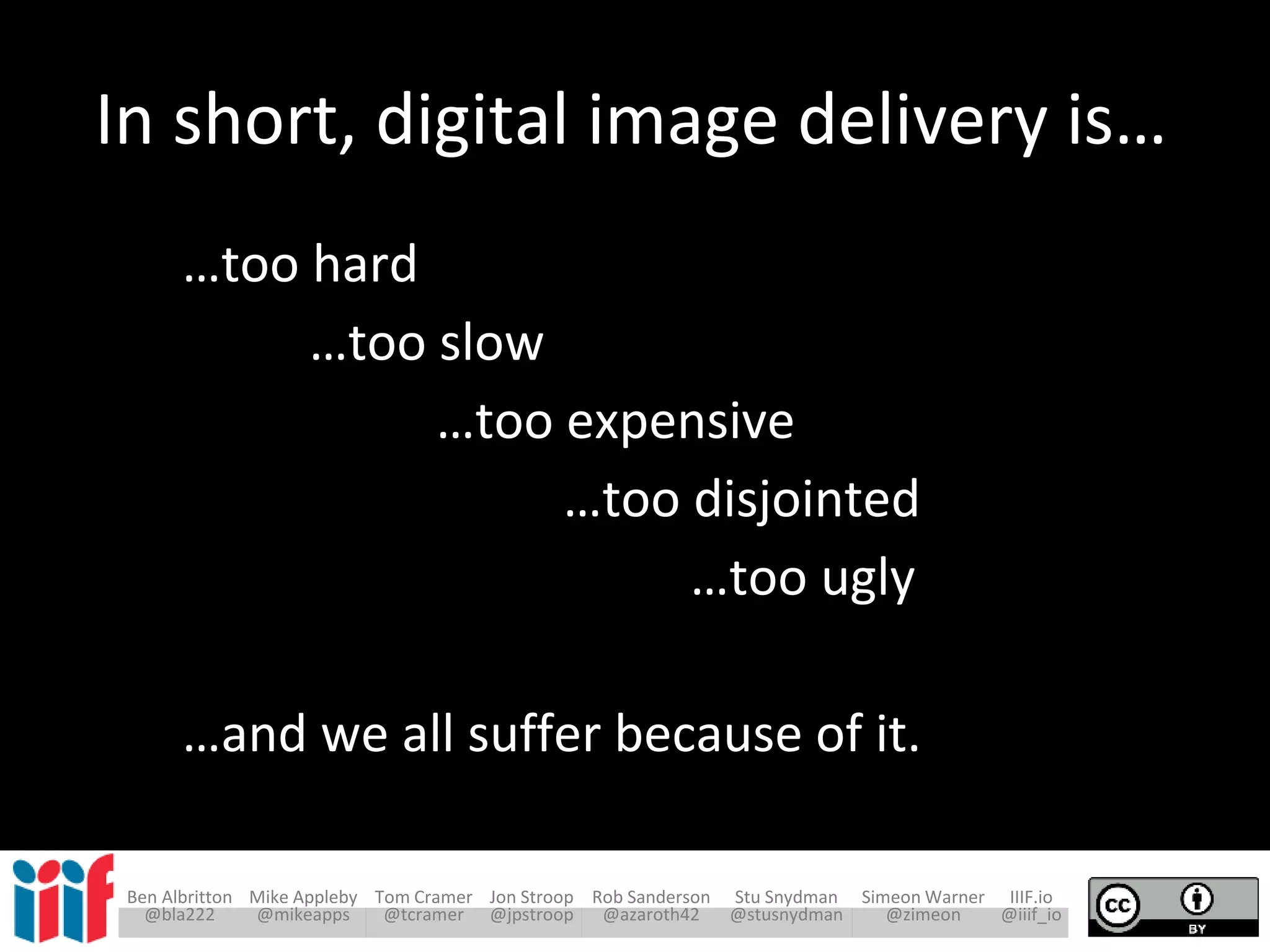 Ben Albritton Mike Appleby Tom Cramer Jon Stroop Rob Sanderson Stu Snydman Simeon Warner IIIF.io
@bla222 @mikeapps @tcramer @jpstroop @azaroth42 @stusnydman @zimeon @iiif_io
In short, digital image delivery is…
…too hard
…too slow
…too expensive
…too disjointed
…too ugly
…and we all suffer because of it.
 