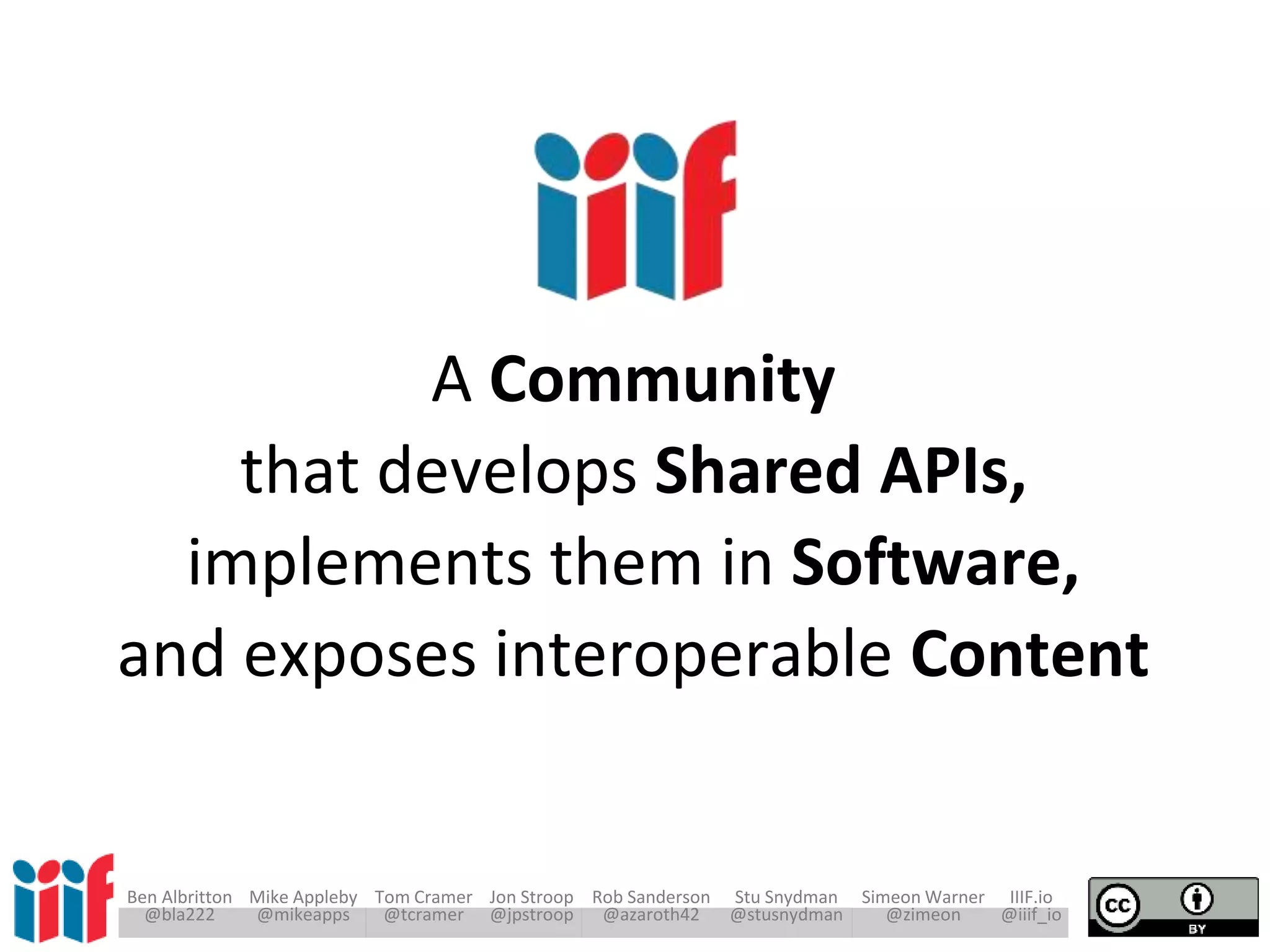 Ben Albritton Mike Appleby Tom Cramer Jon Stroop Rob Sanderson Stu Snydman Simeon Warner IIIF.io
@bla222 @mikeapps @tcramer @jpstroop @azaroth42 @stusnydman @zimeon @iiif_io
A Community
that develops Shared APIs,
implements them in Software,
and exposes interoperable Content
 
