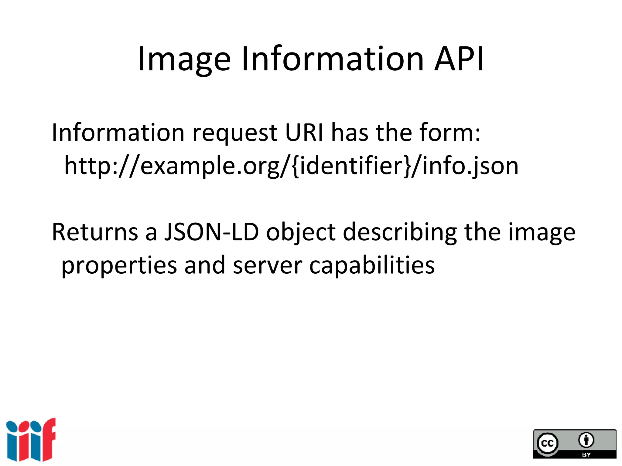 Image Information API
Information request URI has the form:
http://example.org/{identifier}/info.json
Returns a JSON-LD object describing the image
properties and server capabilities
 