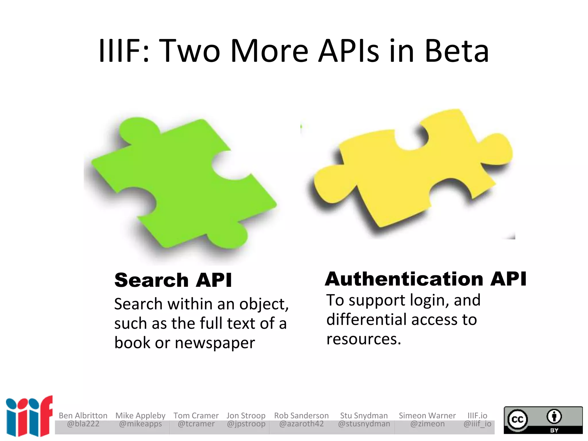 Ben Albritton Mike Appleby Tom Cramer Jon Stroop Rob Sanderson Stu Snydman Simeon Warner IIIF.io
@bla222 @mikeapps @tcramer @jpstroop @azaroth42 @stusnydman @zimeon @iiif_io
To support login, and
differential access to
resources.
Search within an object,
such as the full text of a
book or newspaper
Authentication APISearch API
IIIF: Two More APIs in Beta
 