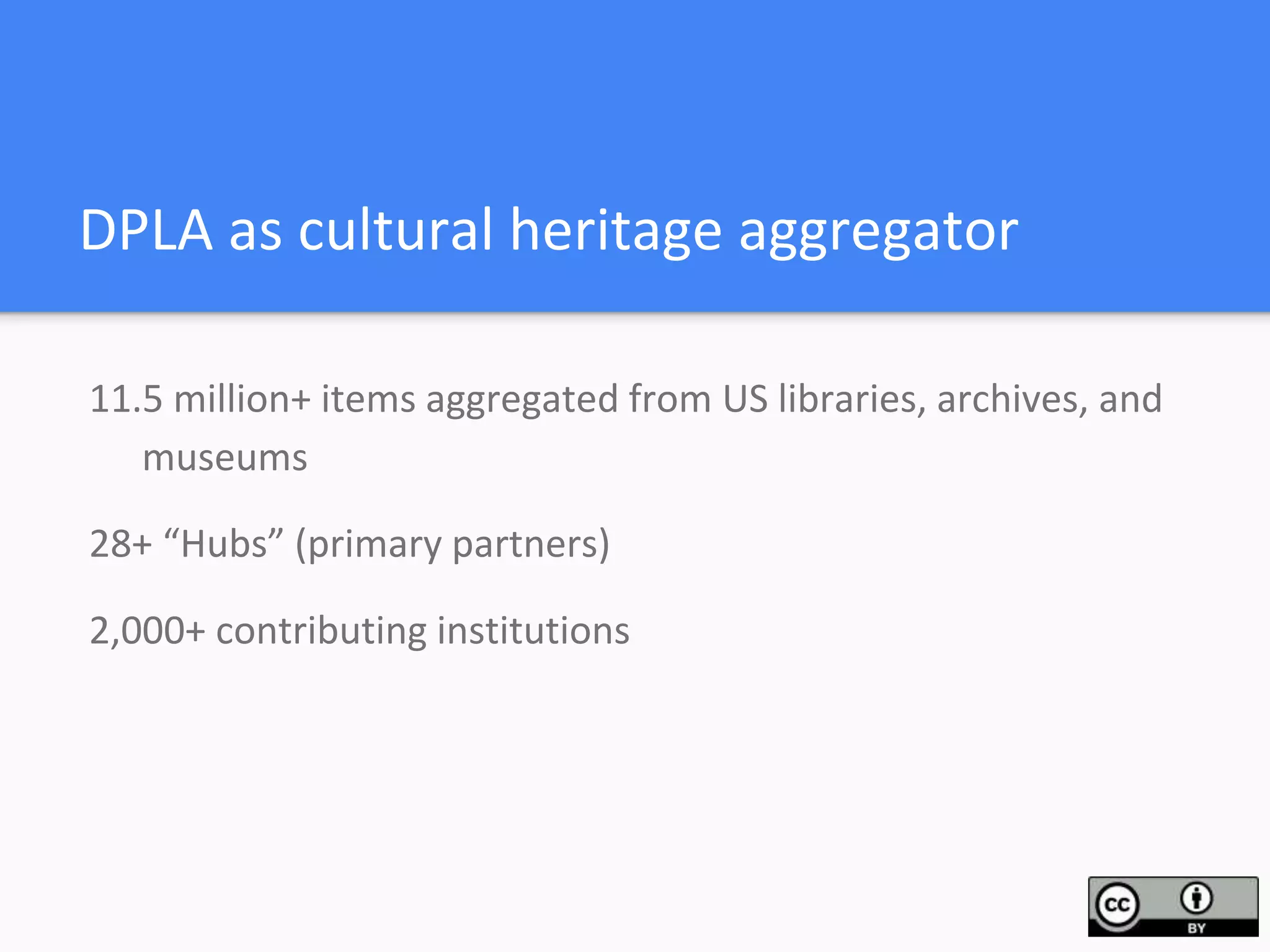 DPLA as cultural heritage aggregator
11.5 million+ items aggregated from US libraries, archives, and
museums
28+ “Hubs” (primary partners)
2,000+ contributing institutions
 