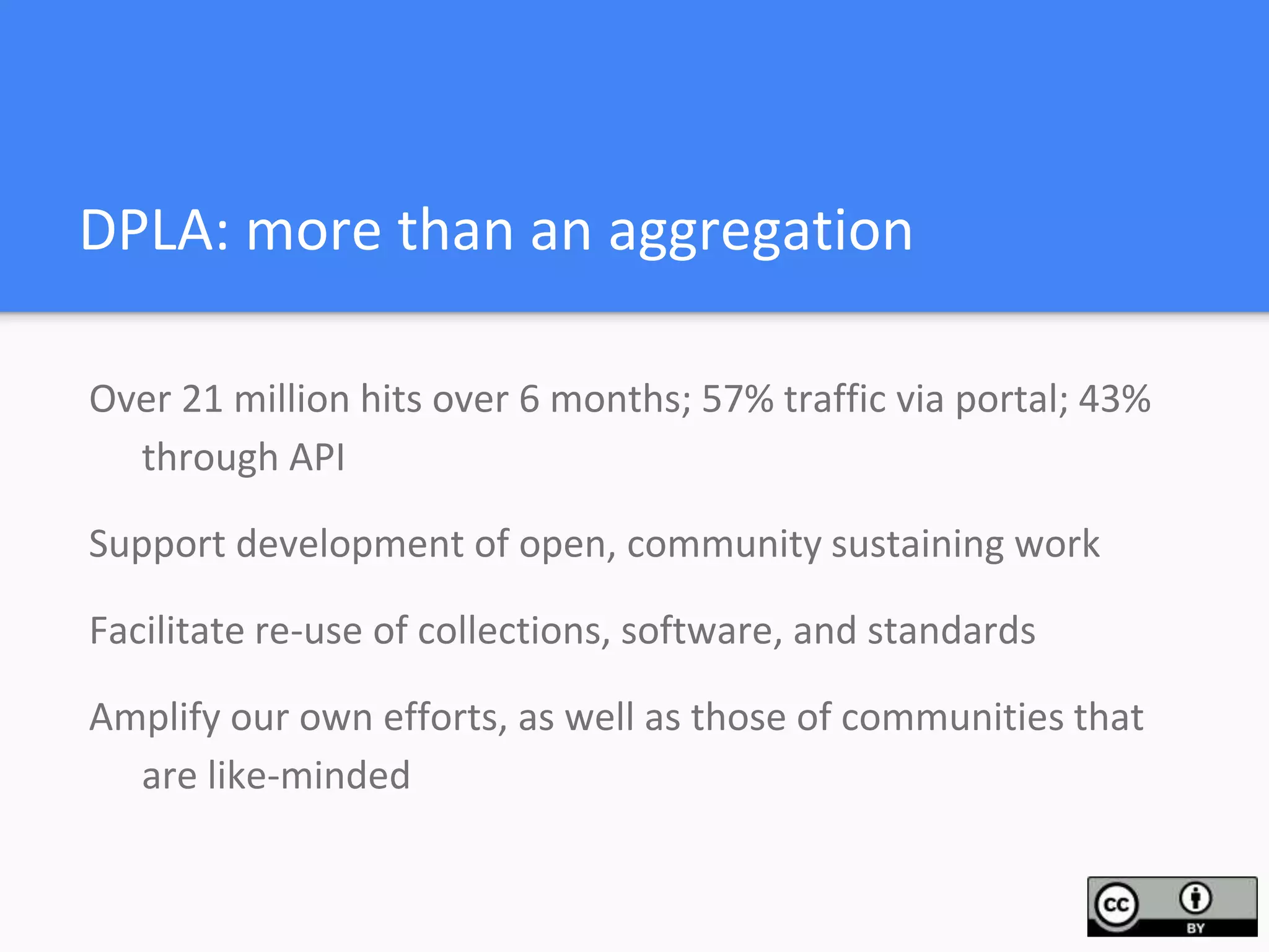 DPLA: more than an aggregation
Over 21 million hits over 6 months; 57% traffic via portal; 43%
through API
Support development of open, community sustaining work
Facilitate re-use of collections, software, and standards
Amplify our own efforts, as well as those of communities that
are like-minded
 