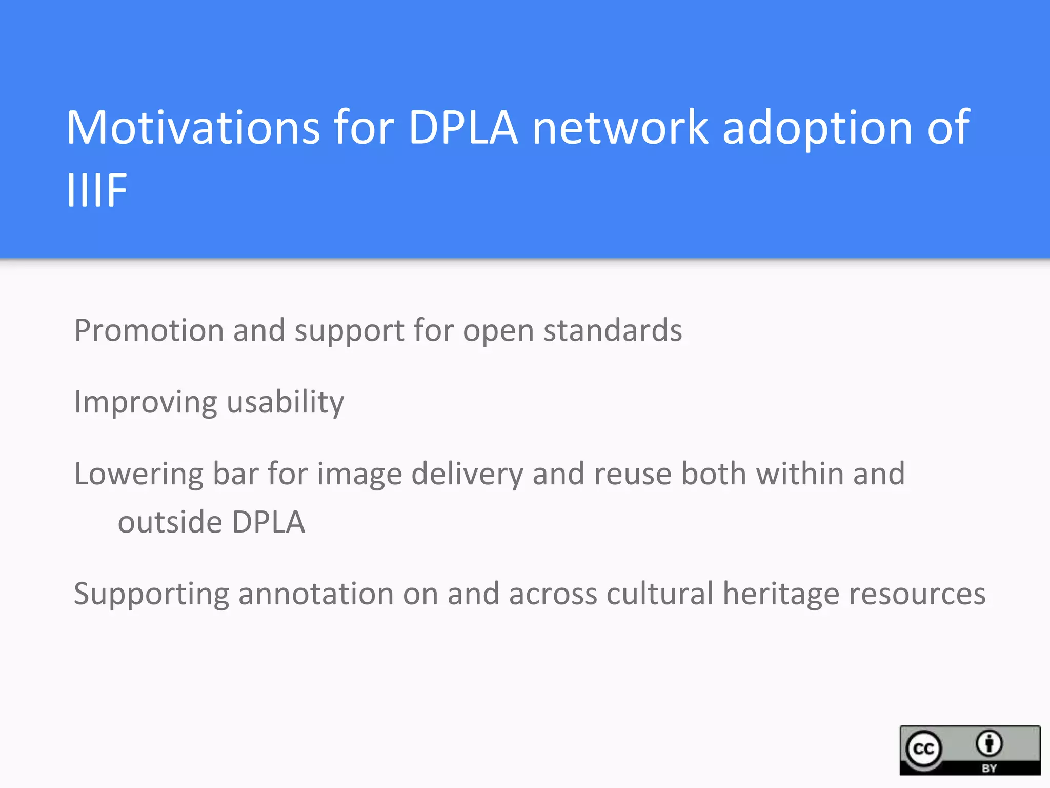 Motivations for DPLA network adoption of
IIIF
Promotion and support for open standards
Improving usability
Lowering bar for image delivery and reuse both within and
outside DPLA
Supporting annotation on and across cultural heritage resources
 