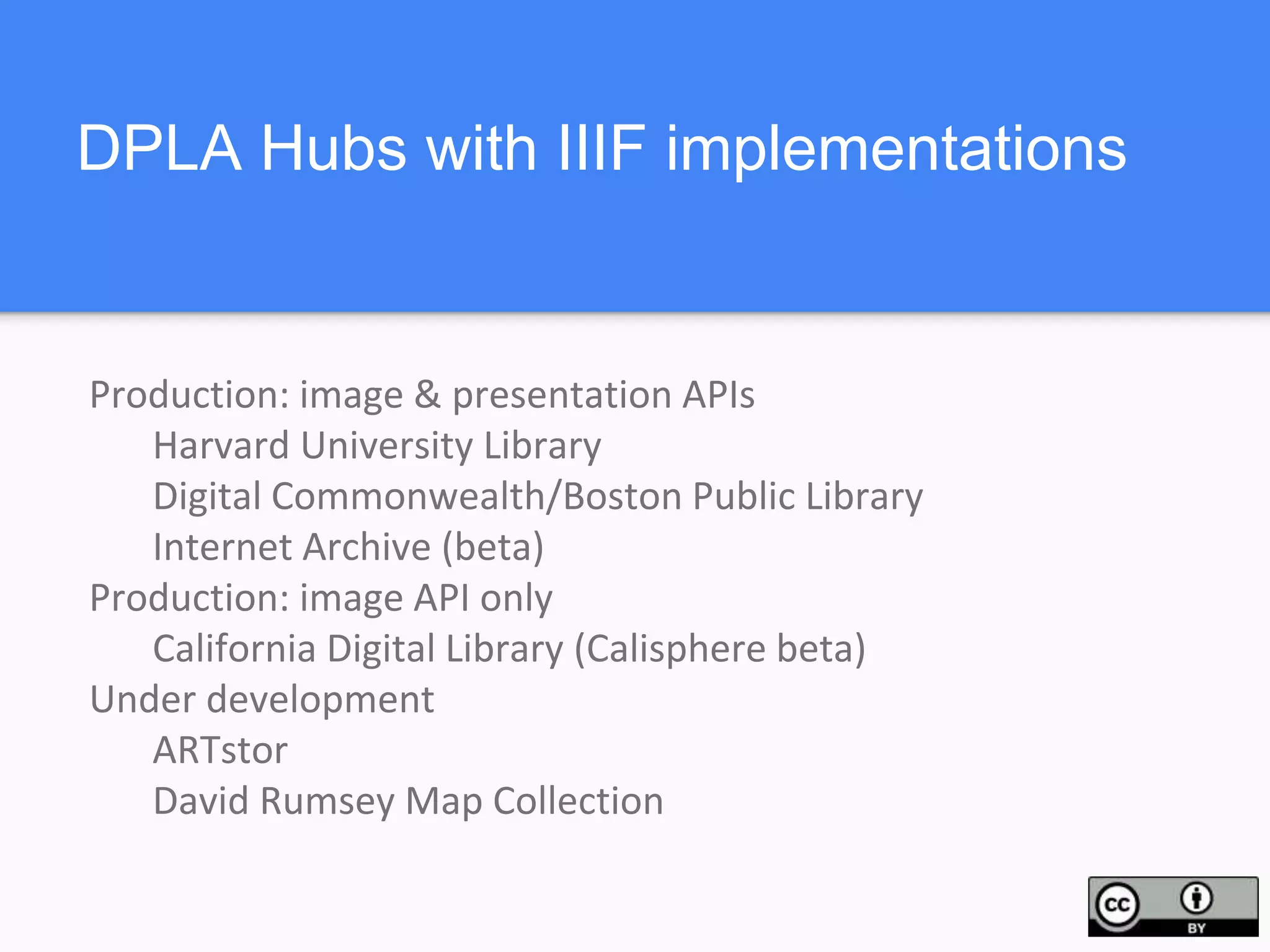 DPLA Hubs with IIIF implementations
Production: image & presentation APIs
Harvard University Library
Digital Commonwealth/Boston Public Library
Internet Archive (beta)
Production: image API only
California Digital Library (Calisphere beta)
Under development
ARTstor
David Rumsey Map Collection
 