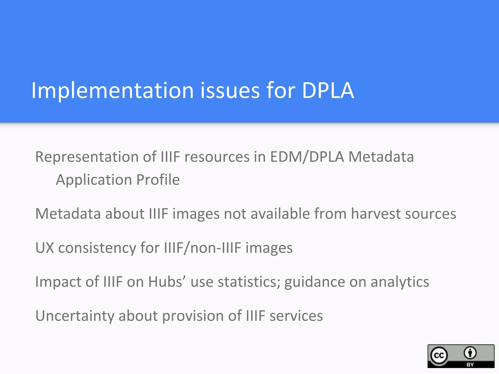 Implementation issues for DPLA
Representation of IIIF resources in EDM/DPLA Metadata
Application Profile
Metadata about IIIF images not available from harvest sources
UX consistency for IIIF/non-IIIF images
Impact of IIIF on Hubs’ use statistics; guidance on analytics
Uncertainty about provision of IIIF services
 