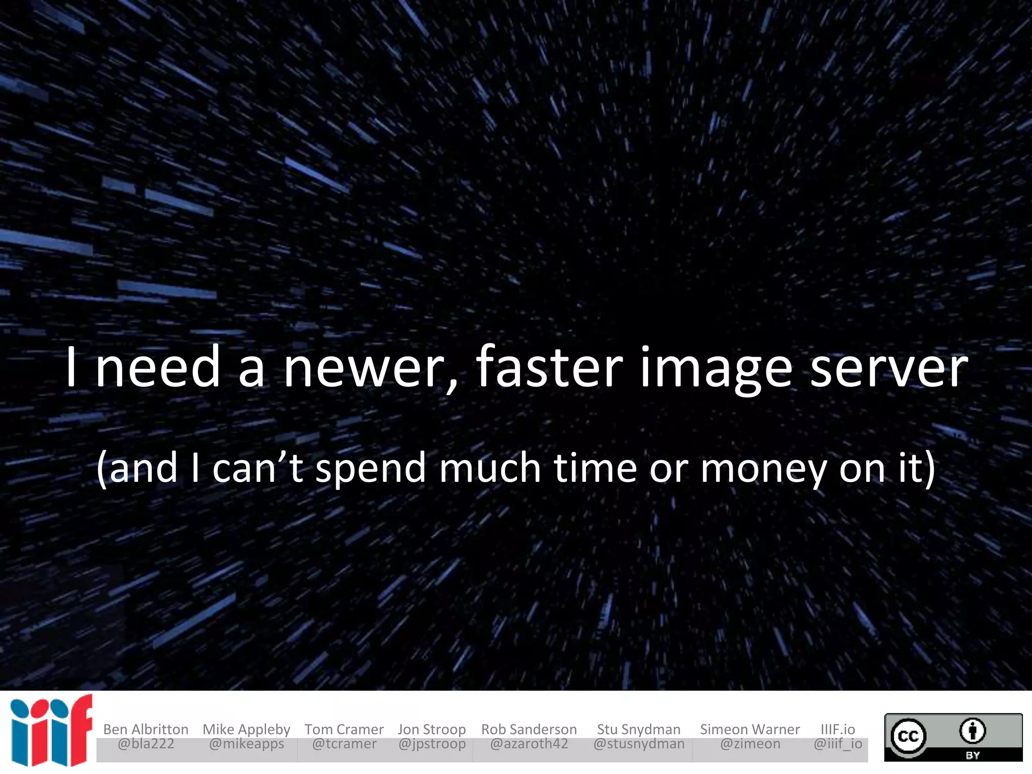 Ben Albritton Mike Appleby Tom Cramer Jon Stroop Rob Sanderson Stu Snydman Simeon Warner IIIF.io
@bla222 @mikeapps @tcramer @jpstroop @azaroth42 @stusnydman @zimeon @iiif_io
I need a newer, faster image server
(and I can’t spend much time or money on it)
 