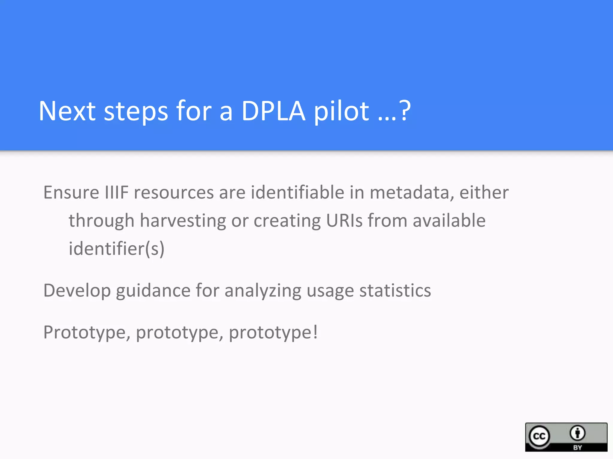 Next steps for a DPLA pilot …?
Ensure IIIF resources are identifiable in metadata, either
through harvesting or creating URIs from available
identifier(s)
Develop guidance for analyzing usage statistics
Prototype, prototype, prototype!
 