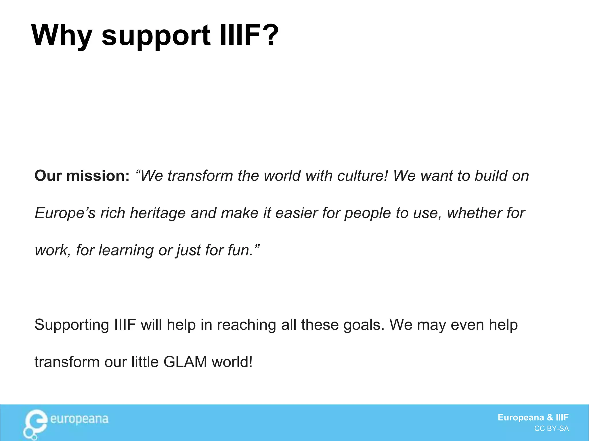 Why support IIIF?
Our mission: “We transform the world with culture! We want to build on
Europe’s rich heritage and make it easier for people to use, whether for
work, for learning or just for fun.”
Supporting IIIF will help in reaching all these goals. We may even help
transform our little GLAM world!
Europeana & IIIF
CC BY-SA
 