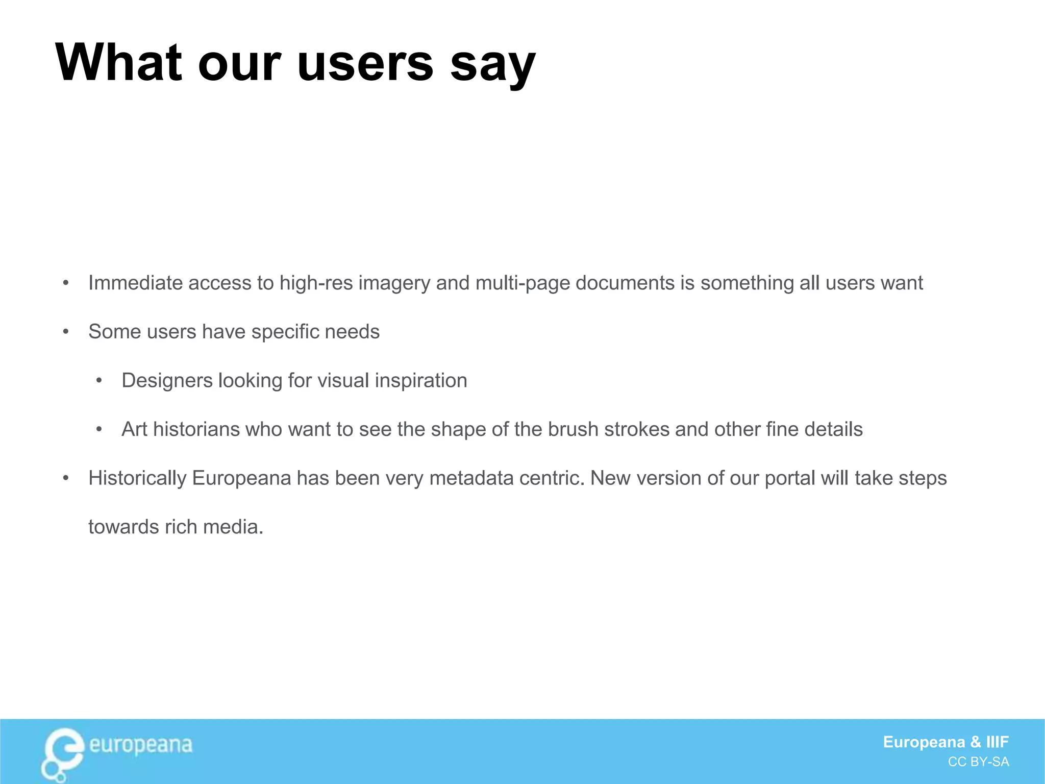 What our users say
• Immediate access to high-res imagery and multi-page documents is something all users want
• Some users have specific needs
• Designers looking for visual inspiration
• Art historians who want to see the shape of the brush strokes and other fine details
• Historically Europeana has been very metadata centric. New version of our portal will take steps
towards rich media.
Europeana & IIIF
CC BY-SA
 