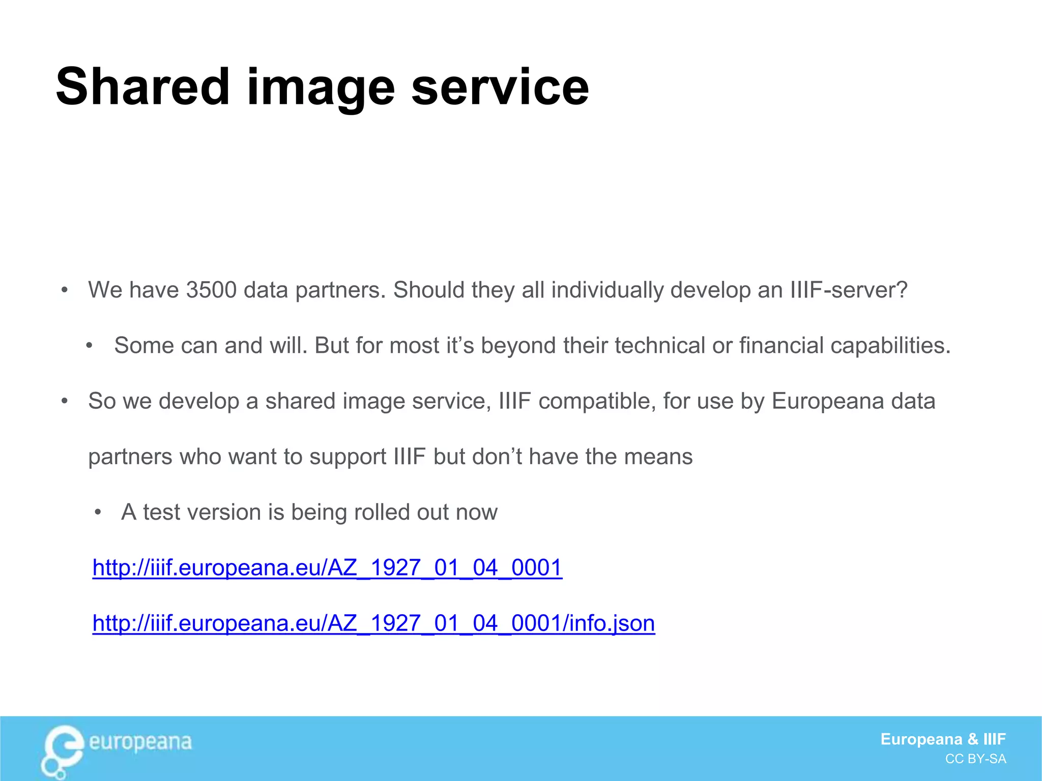 Shared image service
• We have 3500 data partners. Should they all individually develop an IIIF-server?
• Some can and will. But for most it’s beyond their technical or financial capabilities.
• So we develop a shared image service, IIIF compatible, for use by Europeana data
partners who want to support IIIF but don’t have the means
• A test version is being rolled out now
http://iiif.europeana.eu/AZ_1927_01_04_0001
http://iiif.europeana.eu/AZ_1927_01_04_0001/info.json
Europeana & IIIF
CC BY-SA
 