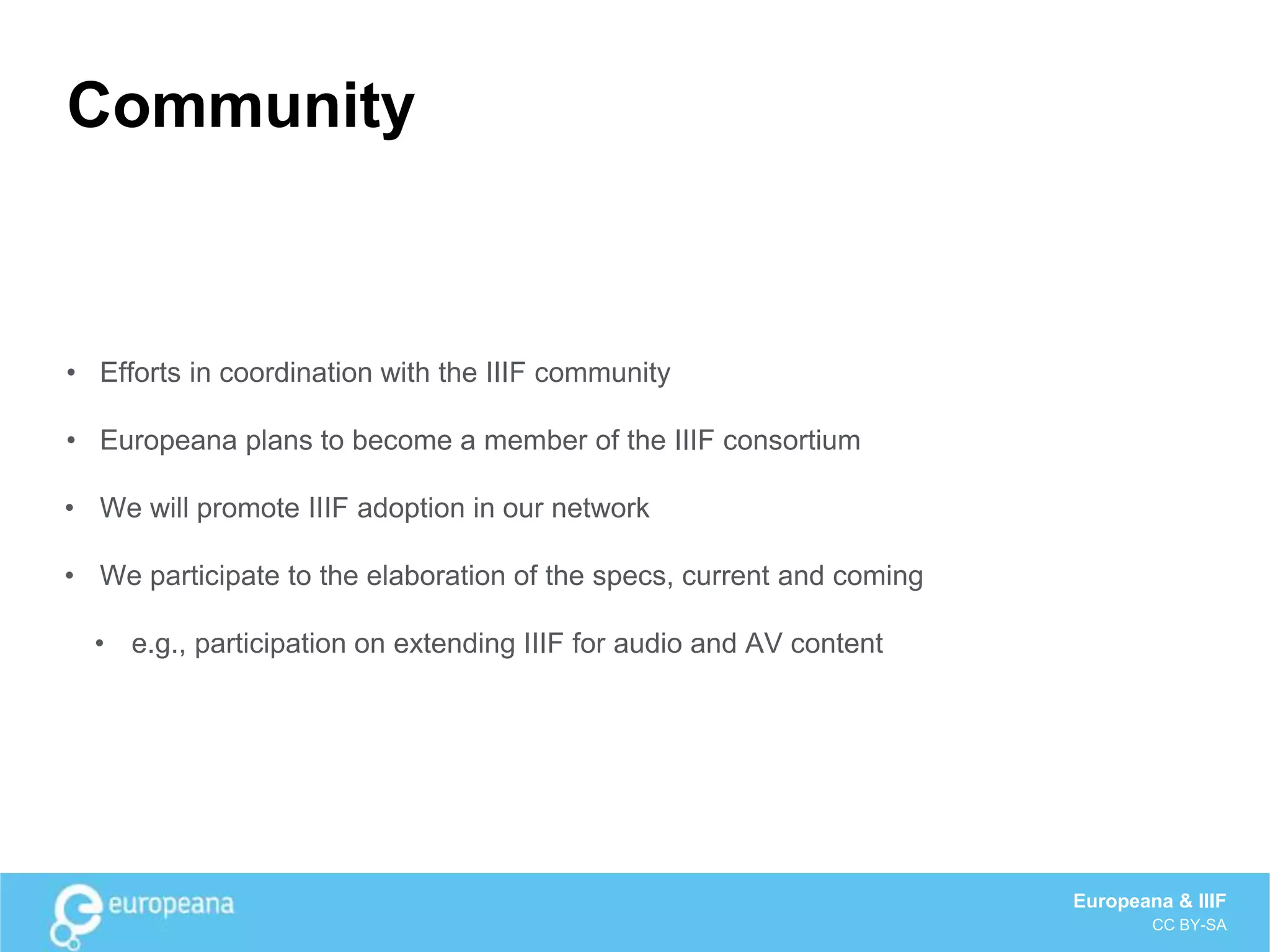 Community
• Efforts in coordination with the IIIF community
• Europeana plans to become a member of the IIIF consortium
• We will promote IIIF adoption in our network
• We participate to the elaboration of the specs, current and coming
• e.g., participation on extending IIIF for audio and AV content
Europeana & IIIF
CC BY-SA
 