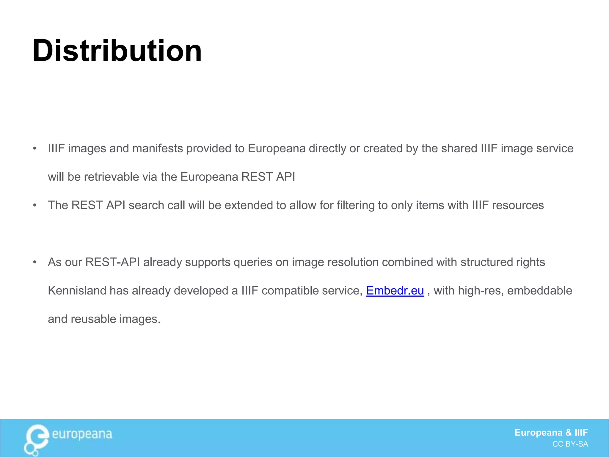 Distribution
• IIIF images and manifests provided to Europeana directly or created by the shared IIIF image service
will be retrievable via the Europeana REST API
• The REST API search call will be extended to allow for filtering to only items with IIIF resources
• As our REST-API already supports queries on image resolution combined with structured rights
Kennisland has already developed a IIIF compatible service, Embedr.eu , with high-res, embeddable
and reusable images.
Europeana & IIIF
CC BY-SA
 