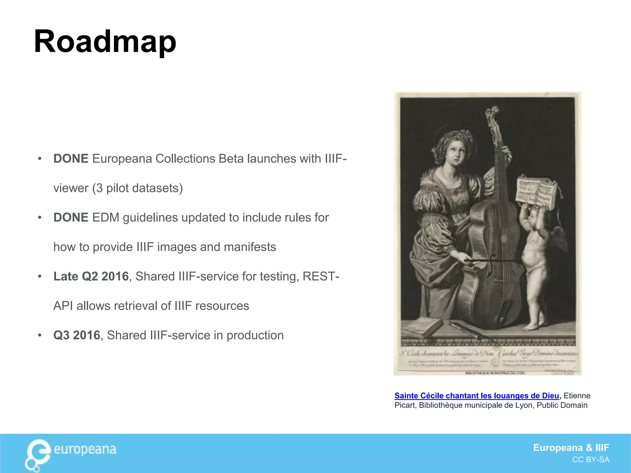 Roadmap
• DONE Europeana Collections Beta launches with IIIF-
viewer (3 pilot datasets)
• DONE EDM guidelines updated to include rules for
how to provide IIIF images and manifests
• Late Q2 2016, Shared IIIF-service for testing, REST-
API allows retrieval of IIIF resources
• Q3 2016, Shared IIIF-service in production
Sainte Cécile chantant les louanges de Dieu, Etienne
Picart, Bibliothèque municipale de Lyon, Public Domain
Europeana & IIIF
CC BY-SA
 