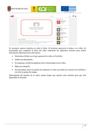 10
Es necesario esperar mientras se sube el video. Al terminar aparecerá el enlace a tu video. Es
aconsejable que completes la ficha del vídeo realizando las siguientes acciones para incluir
información adicional acerca del mismo:
 Determina el titulo con el que aparecerá tu video en YouTube.
 Añade una descripción.
 En etiquetas, escribe las palabras claves relacionadas con tu video.
 Elige una categoría.
 En privacidad, tienes la opción de compartir tu video con todos los usuarios de YouTube o
con solo un grupo de amigos.
Dependiendo del tamaño de tu video, quizás tengas que esperar unos minutos para que esté
disponible en Youtube.
 